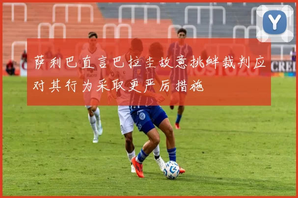 萨利巴直言巴拉圭故意挑衅裁判应对其行为采取更严厉措施