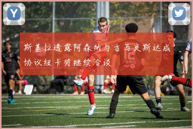 斯基拉透露阿森纳与吉马良斯达成协议纽卡将继续洽谈
