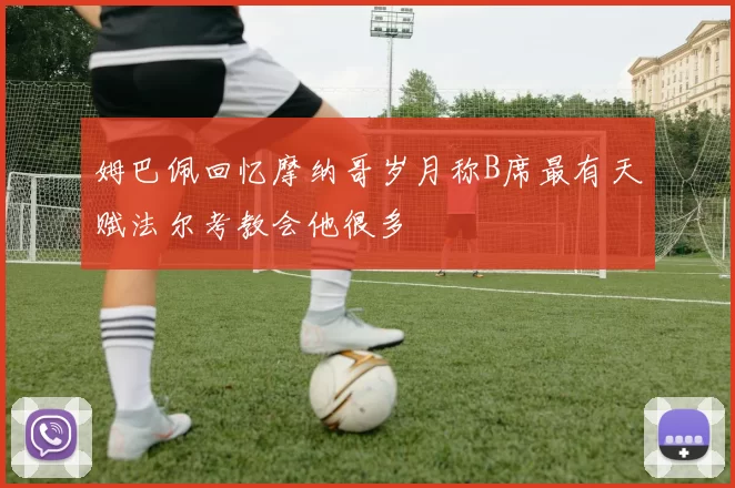 姆巴佩回忆摩纳哥岁月称B席最有天赋法尔考教会他很多