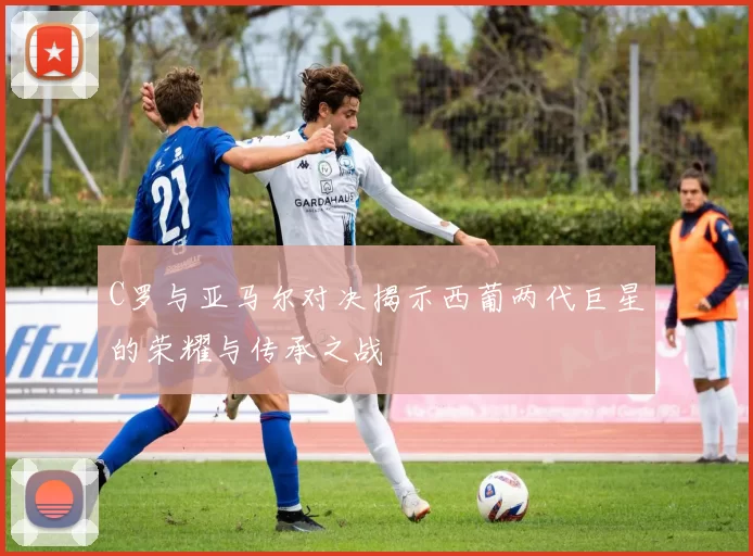 C罗与亚马尔对决揭示西葡两代巨星的荣耀与传承之战